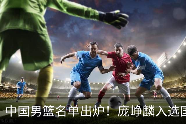 中国男篮名单出炉！庞峥麟入选国家队，他凭什么能挤掉程帅澎？